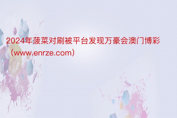 2024年菠菜对刷被平台发现万豪会澳门博彩（www.enrze.com）