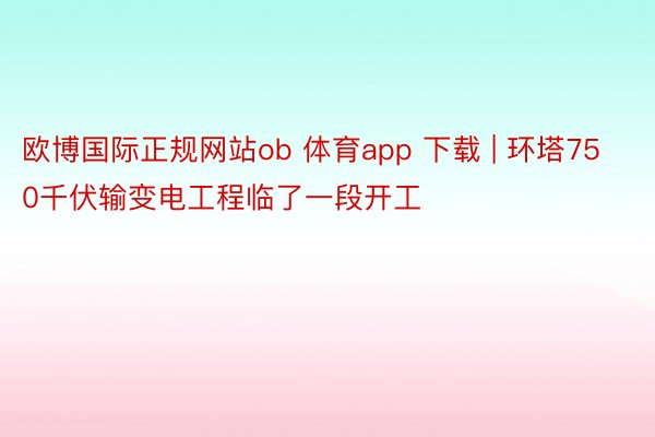 欧博国际正规网站ob 体育app 下载 | 环塔750千伏输变电工程临了一段开工