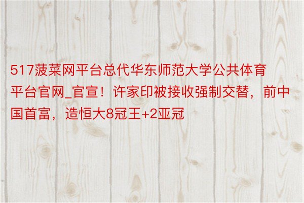 517菠菜网平台总代华东师范大学公共体育平台官网_官宣！许家印被接收强制交替，前中国首富，造恒大8冠王+2亚冠